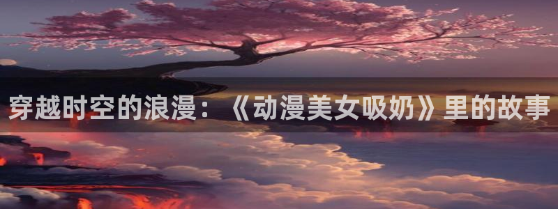 动漫天堂在线:穿越时空的浪漫:《动漫美女吸奶》里的故事配图