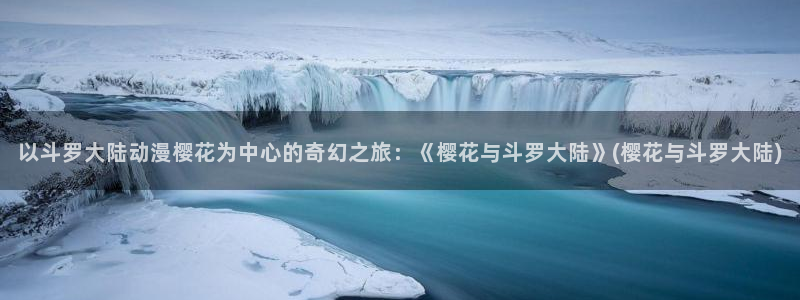 动漫天堂最新更新:以斗罗大陆动漫樱花为中心的奇幻之旅:《樱花与斗罗大陆》(樱花与斗罗大陆)配图