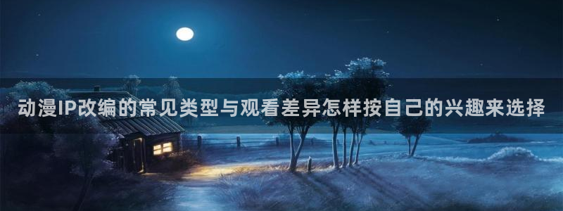 动漫天堂最新国漫:动漫IP改编的常见类型与观看差异怎样按自己的兴趣来选择配图